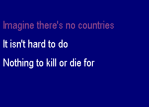 It isn't hard to do

Nothing to kill or die for