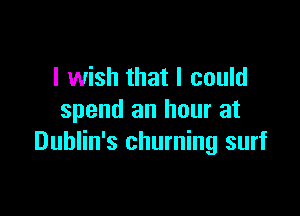 I wish that I could

spend an hour at
Dublin's churning surf