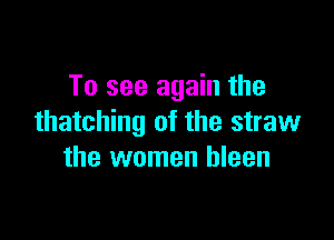 To see again the

thatching of the straw
the women bleen