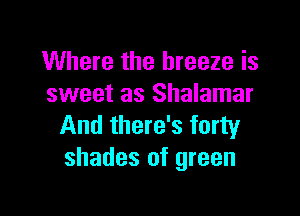 Where the breeze is
sweet as Shalamar

And there's forty
shades of green