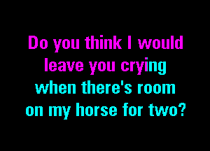 Do you think I would
leave you crying

when there's room
on my horse for two?