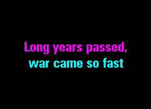 Long years passed,

war came so fast