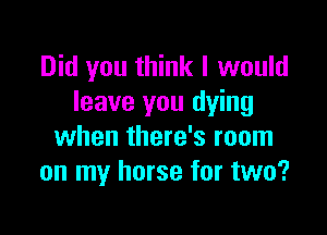 Did you think I would
leave you dying

when there's room
on my horse for two?