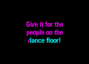 Give it for the

people on the
dance floor!