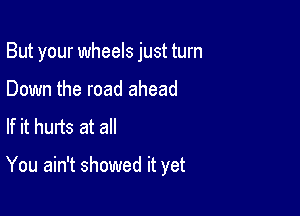 But your wheels just turn

Down the road ahead
If it hurts at all

You ain't showed it yet