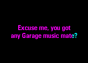Excuse me, you got

any Garage music mate?