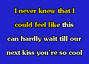 I never knew that I
could feel like this
can hardly wait till our

next kiss you're so cool