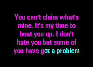 You can't claim what's
mine. It's my time to
beat you up. I don't
hate you but some of
you have got a problem
