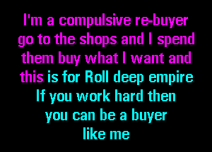 I'm a compulsive re-buyer
go to the shops and I spend
them buy what I want and
this is for Roll deep empire

If you work hard then
you can be a buyer
like me