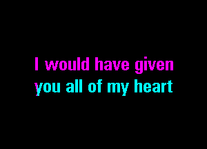 I would have given

you all of my heart