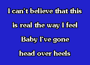 I can't believe that this
is real the way I feel
Baby I've gone

head over heels