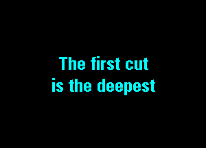 The first cut

is the deepest