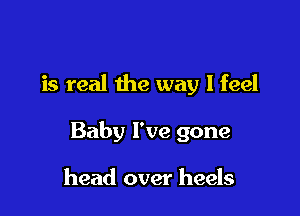 is real the way I feel

Baby I've gone

head over heels