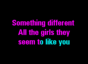 Something different

All the girls they
seem to like you