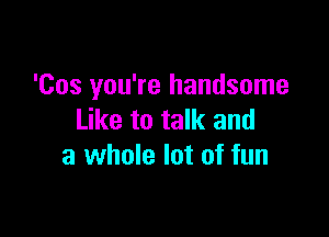 'Cos you're handsome

Like to talk and
a whole lot of fun