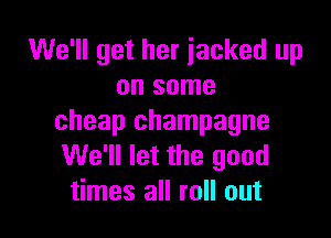 We'll get her jacked up
on some

cheap champagne
We'll let the good
times all roll out