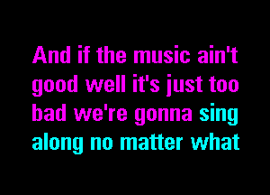 And if the music ain't
good well it's iust too
had we're gonna sing
along no matter what