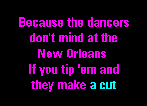 Because the dancers
don't mind at the

New Orleans
If you tip 'em and
they make a cut