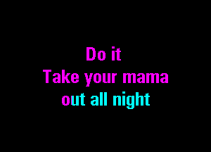 Do it

Take your mama
out all night