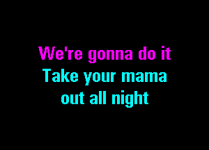 We're gonna do it

Take your mama
out all night