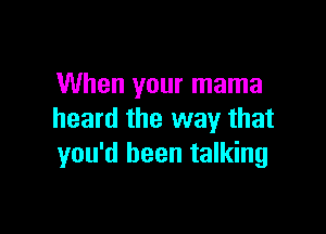 When your mama

heard the way that
you'd been talking