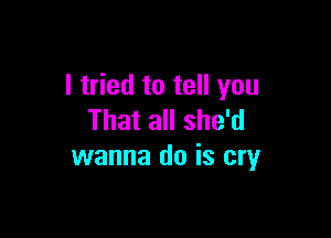 I tried to tell you

That all she'd
wanna do is cry