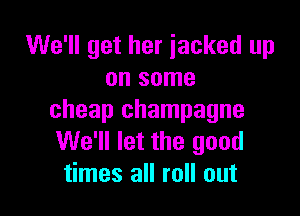 We'll get her jacked up
on some

cheap champagne
We'll let the good
times all roll out