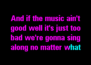 And if the music ain't
good well it's iust too
had we're gonna sing
along no matter what