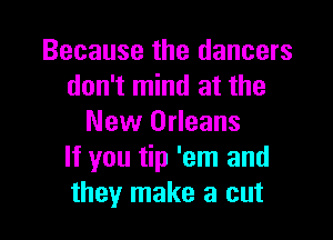 Because the dancers
don't mind at the

New Orleans
If you tip 'em and
they make a cut