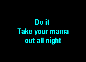 Do it

Take your mama
out all night