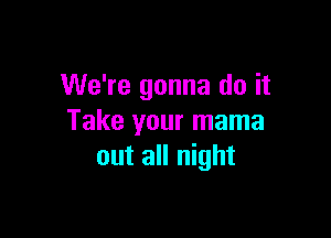 We're gonna do it

Take your mama
out all night