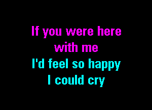 If you were here
with me

I'd feel so happy
I could cry