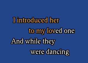 I introduced her
to my loved one

And while they

were dancing