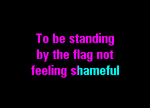 To be standing

by the flag not
feeling shameful