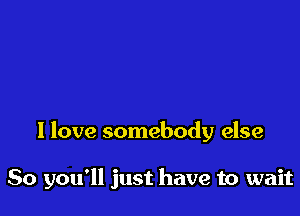 I love somebody else

So you'll just have to wait