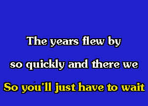 The years flew by
so quickly and there we

So you'll just have to wait