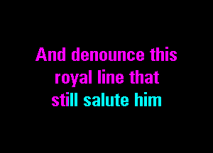 And denounce this

royal line that
still salute him
