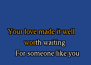 Your love made it well
worth waiting

For someone like you