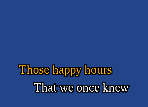 Those happy hours

That we once knew