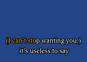 (I can't stop wanting you,)

it's useless to say