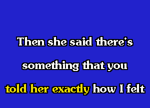 Then she said there's

something that you

told her exactly how I felt