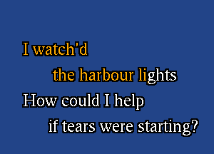 I watch'd
the harbour lights

How could I help

if tears were starting?