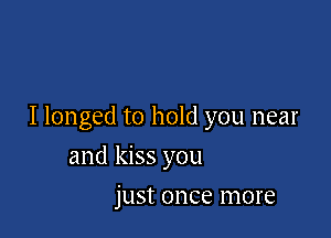 I longed to hold you near

and kiss you
just once more