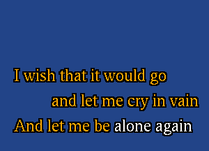 Iwish that it would go
and let me cry in vain

And let me be alone again