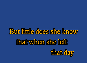 But little does she know
that when she left

that day