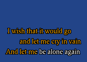 Iwish that it would go
and let me cry in vain

And let me be alone again