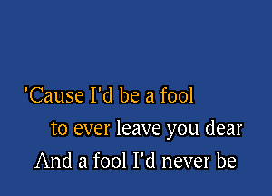 'Cause I'd be a fool

to ever leave you dear

And a fool I'd never be