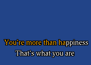 You're more than happiness

That's what you are