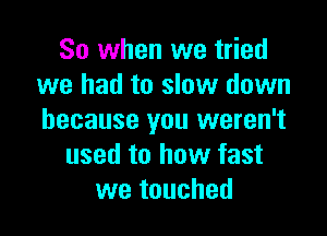 So when we tried
we had to slow down

because you weren't
used to how fast
we touched