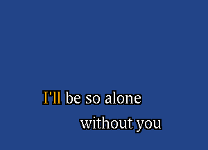 I'll be so alone

without you